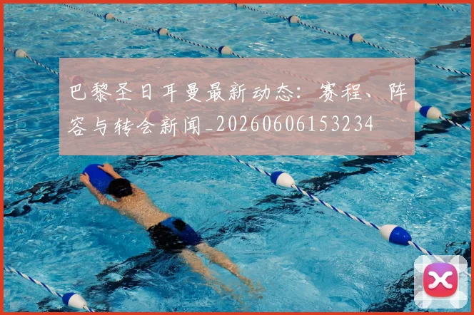 巴黎圣日耳曼最新动态:赛程、阵容与转会新闻_20260606153234