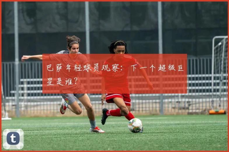 巴萨年轻球员观察:下一个超级巨星是谁?