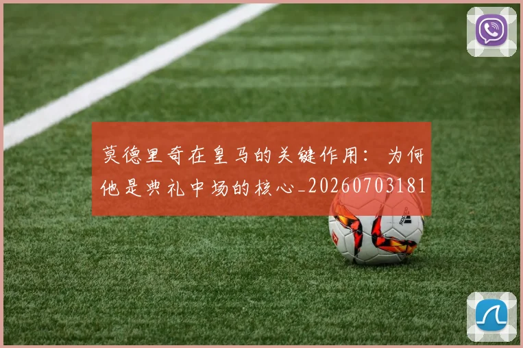 莫德里奇在皇马的关键作用：为何他是典礼中场的核心_20260703181747