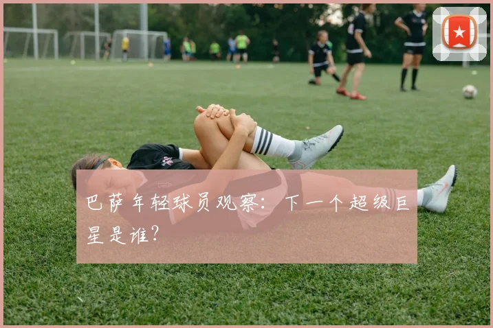 巴萨年轻球员观察：下一个超级巨星是谁？