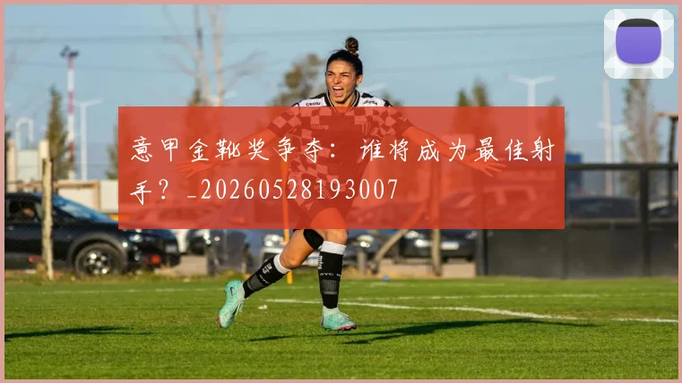意甲金靴奖争夺：谁将成为最佳射手？_20260528193007