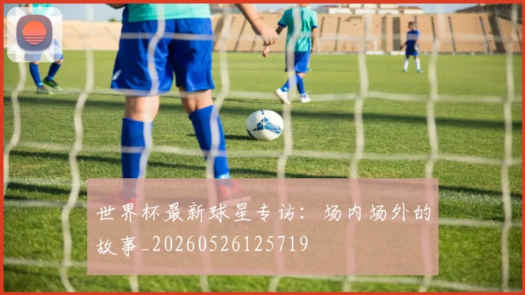 世界杯最新球星专访:场内场外的故事_20260526125719