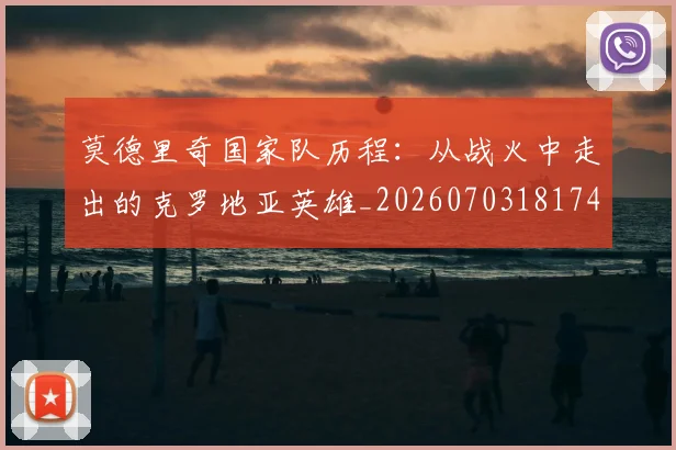 莫德里奇国家队历程:从战火中走出的克罗地亚英雄_20260703181745