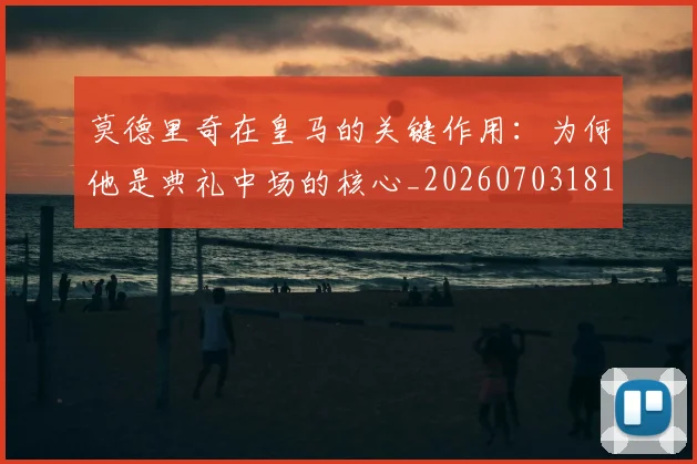 莫德里奇在皇马的关键作用:为何他是典礼中场的核心_20260703181747